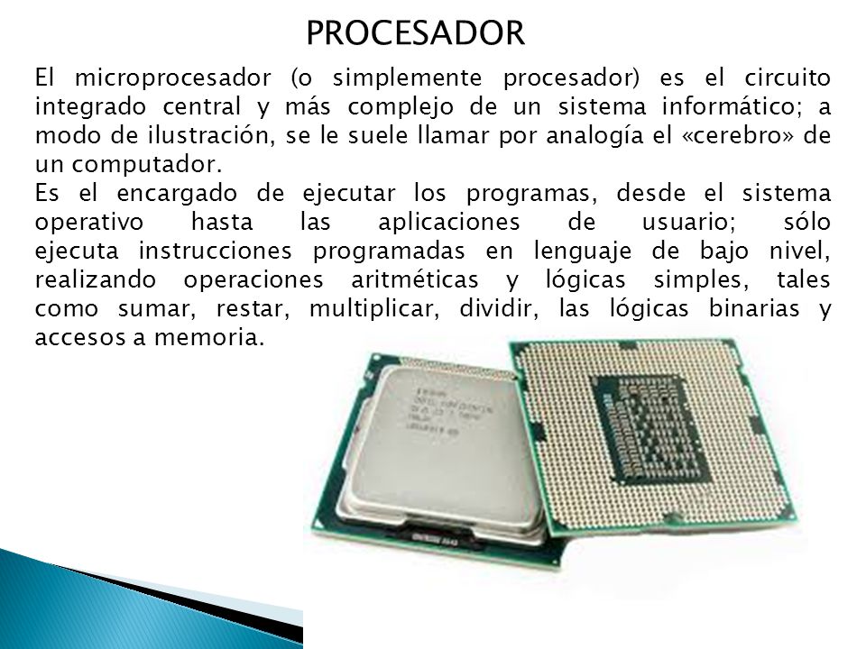 PROCESADOR El microprocesador (o simplemente procesador) es el circuito integrado central y más complejo de un sistema informático; a modo de ilustración, se le suele llamar por analogía el «cerebro» de un computador.