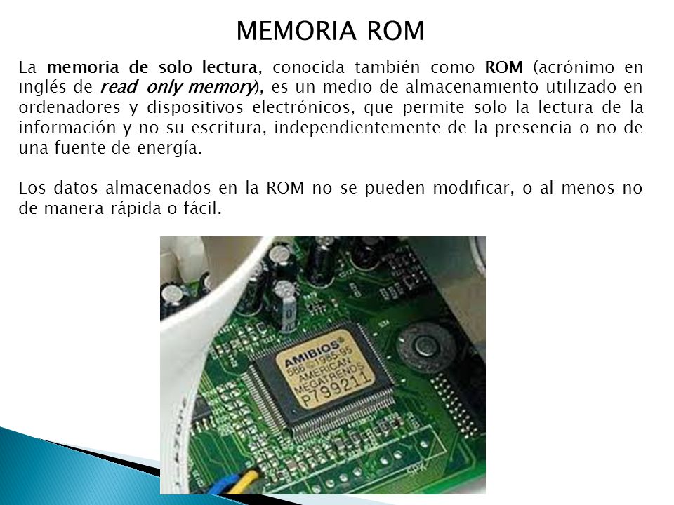 MEMORIA ROM La memoria de solo lectura, conocida también como ROM (acrónimo en inglés de read-only memory), es un medio de almacenamiento utilizado en ordenadores y dispositivos electrónicos, que permite solo la lectura de la información y no su escritura, independientemente de la presencia o no de una fuente de energía.
