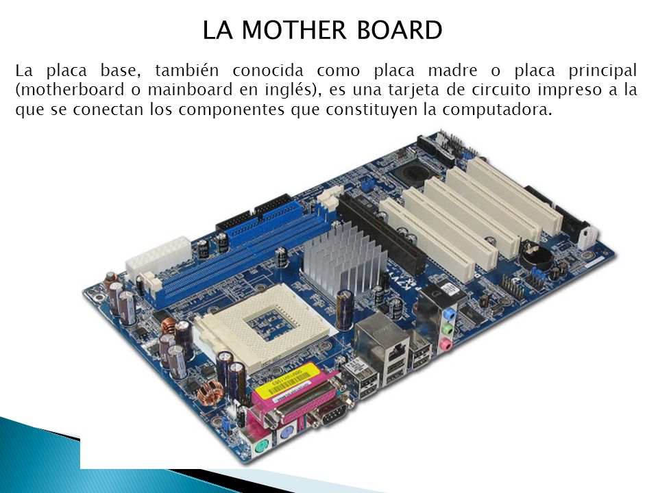 LA MOTHER BOARD La placa base, también conocida como placa madre o placa principal (motherboard o mainboard en inglés), es una tarjeta de circuito impreso a la que se conectan los componentes que constituyen la computadora.