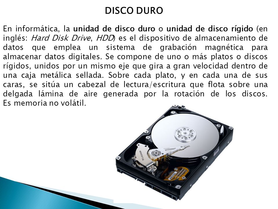 DISCO DURO En informática, la unidad de disco duro o unidad de disco rígido (en inglés: Hard Disk Drive, HDD) es el dispositivo de almacenamiento de datos que emplea un sistema de grabación magnética para almacenar datos digitales.