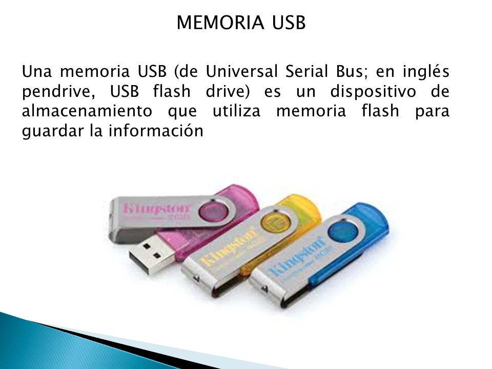 MEMORIA USB Una memoria USB (de Universal Serial Bus; en inglés pendrive, USB flash drive) es un dispositivo de almacenamiento que utiliza memoria flash para guardar la información
