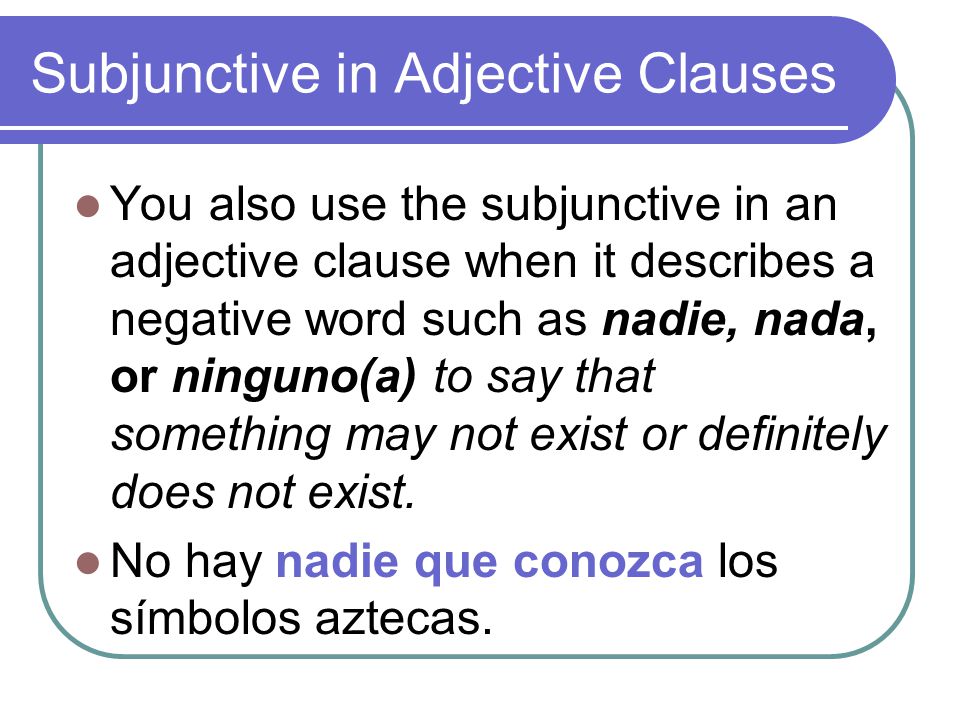 Subjunctive in Adjective Clauses You also use the subjunctive in an adjective clause when it describes a negative word such as nadie, nada, or ninguno(a) to say that something may not exist or definitely does not exist.