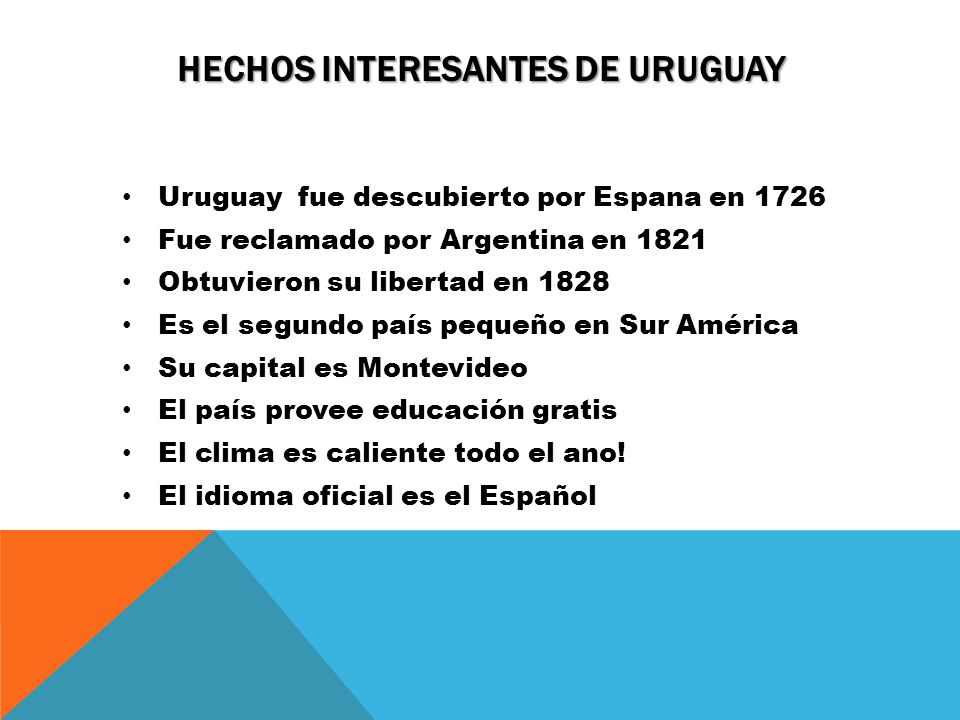 HECHOS INTERESANTES DE URUGUAY Uruguay fue descubierto por Espana en 1726 Fue reclamado por Argentina en 1821 Obtuvieron su libertad en 1828 Es el segundo país pequeño en Sur América Su capital es Montevideo El país provee educación gratis El clima es caliente todo el ano.
