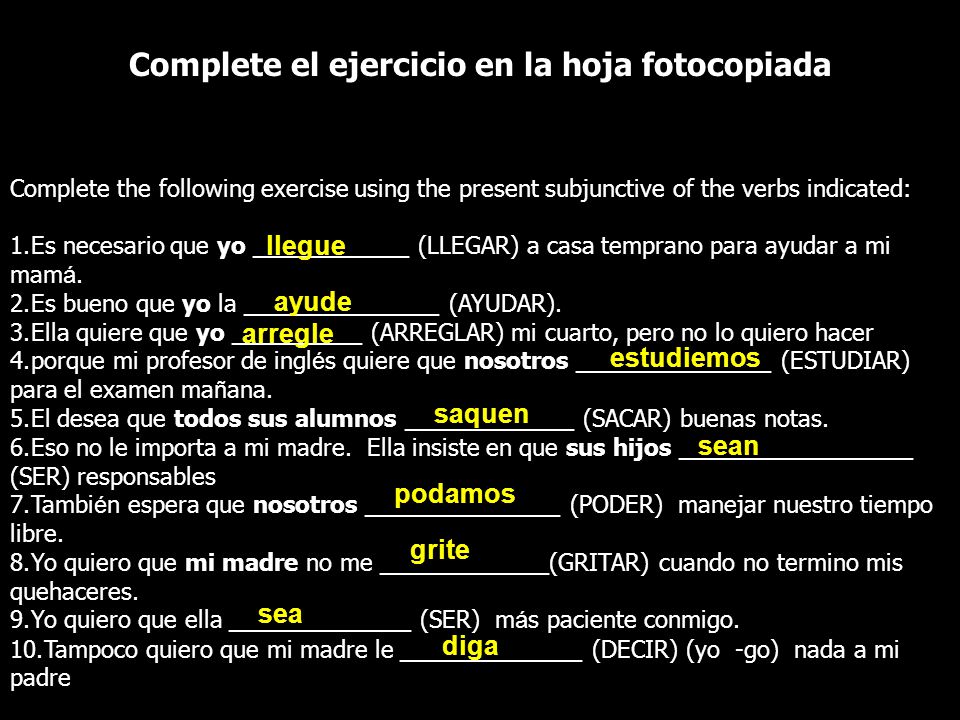 Complete el ejercicio en la hoja fotocopiada Complete the following exercise using the present subjunctive of the verbs indicated: 1.Es necesario que yo ____________ (LLEGAR) a casa temprano para ayudar a mi mam á.