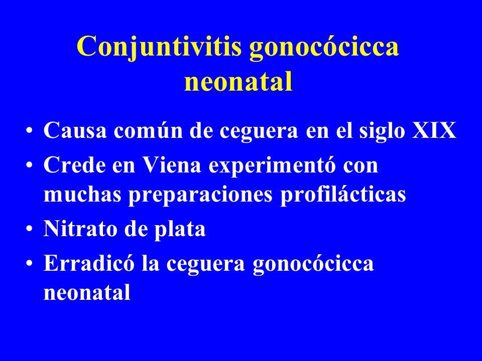 Conjuntivitis gonocócicca neonatal Causa común de ceguera en el siglo XIX Crede en Viena experimentó con muchas preparaciones profilácticas Nitrato de plata Erradicó la ceguera gonocócicca neonatal