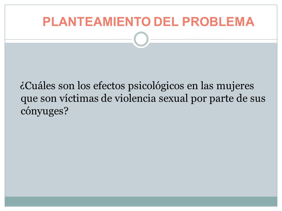 PLANTEAMIENTO DEL PROBLEMA ¿Cuáles son los efectos psicológicos en las mujeres que son víctimas de violencia sexual por parte de sus cónyuges