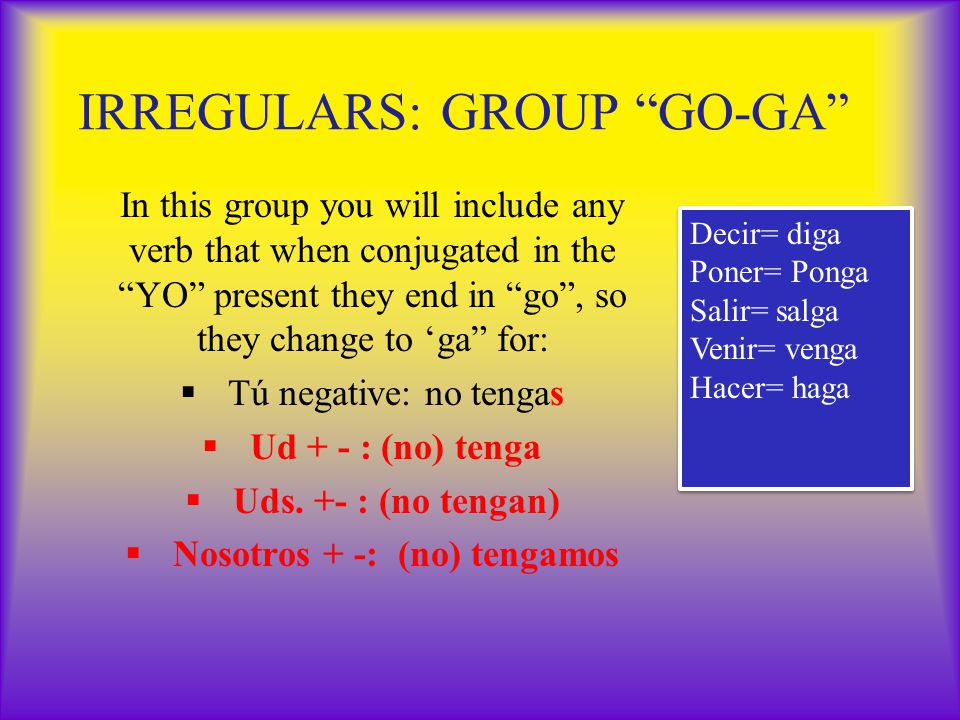 IRREGULARS: GROUP GO-GA In this group you will include any verb that when conjugated in the YO present they end in go , so they change to ‘ga for:  Tú negative: no tengas  Ud + - : (no) tenga  Uds.