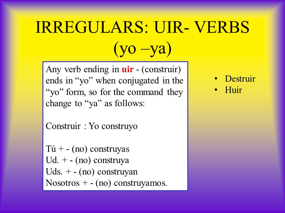 IRREGULARS: UIR- VERBS (yo –ya) Any verb ending in uir - (construir) ends in yo when conjugated in the yo form, so for the command they change to ya as follows: Construir : Yo construyo Tú + - (no) construyas Ud.