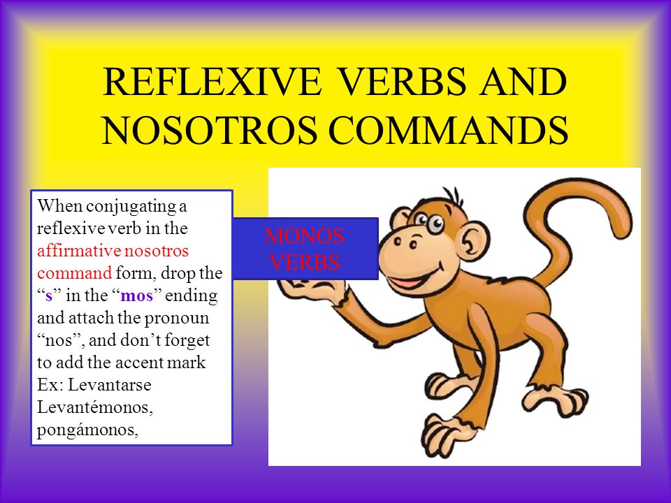 REFLEXIVE VERBS AND NOSOTROS COMMANDS MONOS VERBS When conjugating a reflexive verb in the affirmative nosotros command form, drop the s in the mos ending and attach the pronoun nos , and don’t forget to add the accent mark Ex: Levantarse Levantémonos, pongámonos,