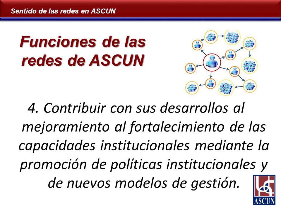 Sentido de las redes en ASCUN 4.Contribuir con sus desarrollos al mejoramiento al fortalecimiento de las capacidades institucionales mediante la promoción de políticas institucionales y de nuevos modelos de gestión.