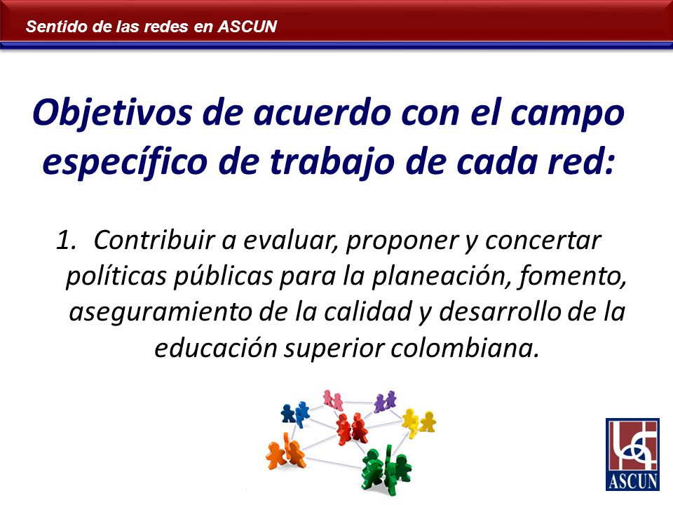 Sentido de las redes en ASCUN Objetivos de acuerdo con el campo específico de trabajo de cada red: 1.Contribuir a evaluar, proponer y concertar políticas públicas para la planeación, fomento, aseguramiento de la calidad y desarrollo de la educación superior colombiana.