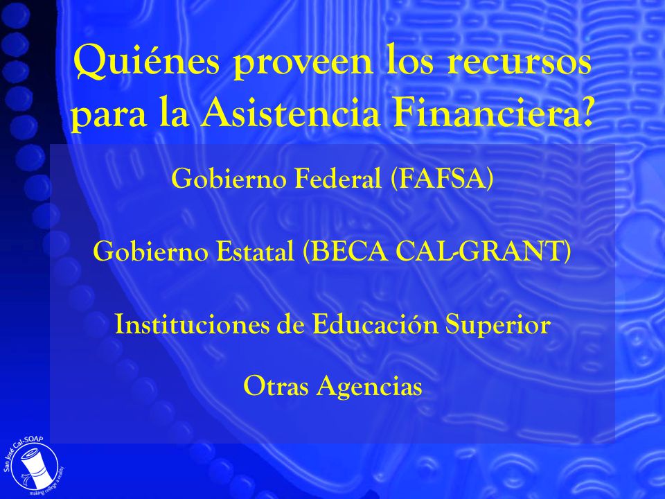 Gobierno Federal (FAFSA) Gobierno Estatal (BECA CAL-GRANT) Instituciones de Educación Superior Otras Agencias Quiénes proveen los recursos para la Asistencia Financiera