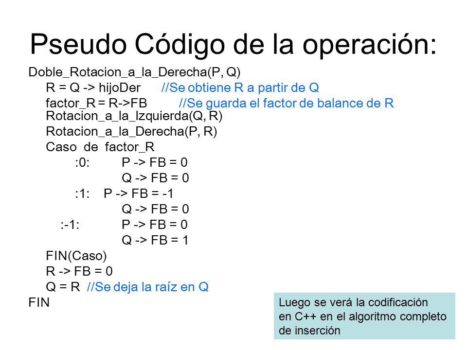 Pseudo Código de la operación: Doble_Rotacion_a_la_Derecha(P, Q) R = Q -> hijoDer //Se obtiene R a partir de Q factor_R = R->FB //Se guarda el factor de balance de R Rotacion_a_la_Izquierda(Q, R) Rotacion_a_la_Derecha(P, R) Caso de factor_R :0: P -> FB = 0 Q -> FB = 0 :1: P -> FB = -1 Q -> FB = 0 :-1: P -> FB = 0 Q -> FB = 1 FIN(Caso) R -> FB = 0 Q = R //Se deja la raíz en Q FIN Luego se verá la codificación en C++ en el algoritmo completo de inserción
