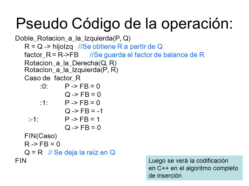Pseudo Código de la operación: Doble_Rotacion_a_la_Izquierda(P, Q) R = Q -> hijoIzq //Se obtiene R a partir de Q factor_R = R->FB//Se guarda el factor de balance de R Rotacion_a_la_Derecha(Q, R) Rotacion_a_la_Izquierda(P, R) Caso de factor_R :0: P -> FB = 0 Q -> FB = 0 :1: P -> FB = 0 Q -> FB = -1 :-1: P -> FB = 1 Q -> FB = 0 FIN(Caso) R -> FB = 0 Q = R // Se deja la raíz en Q FIN Luego se verá la codificación en C++ en el algoritmo completo de inserción