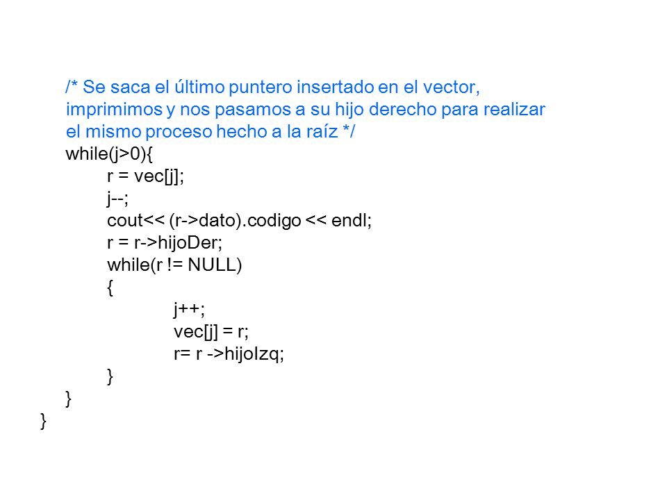 /* Se saca el último puntero insertado en el vector, imprimimos y nos pasamos a su hijo derecho para realizar el mismo proceso hecho a la raíz */ while(j>0){ r = vec[j]; j--; cout dato).codigo << endl; r = r->hijoDer; while(r != NULL) { j++; vec[j] = r; r= r ->hijoIzq; }