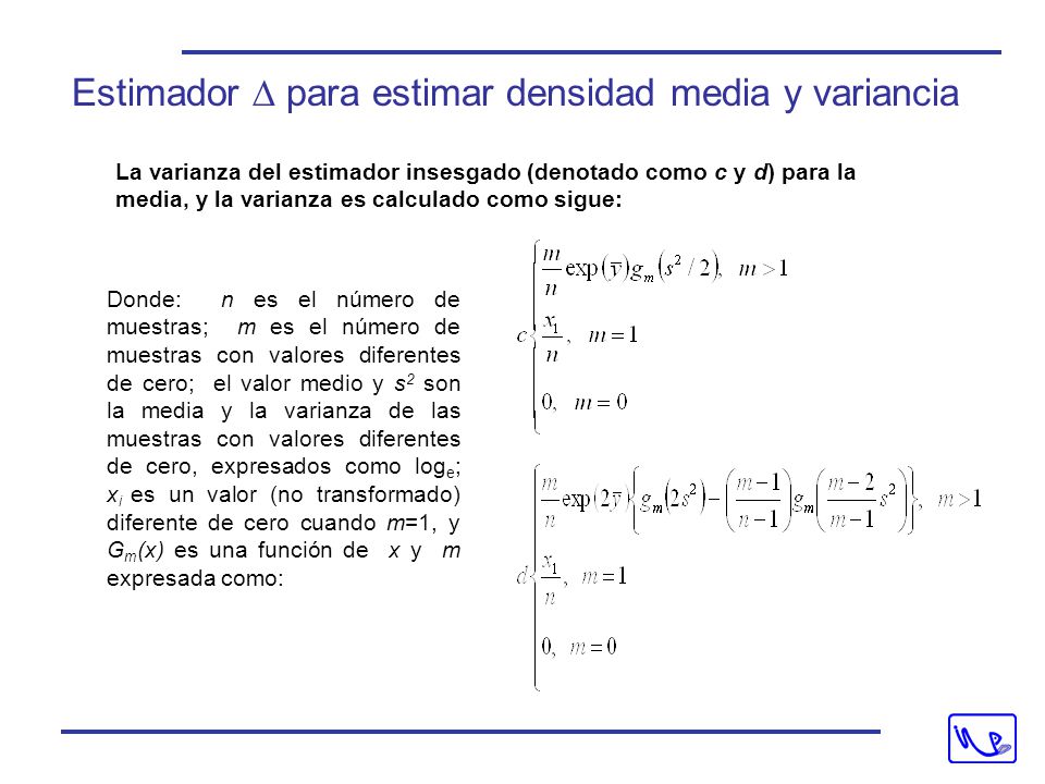 La varianza del estimador insesgado (denotado como c y d) para la media, y la varianza es calculado como sigue: Donde: n es el número de muestras; m es el número de muestras con valores diferentes de cero; el valor medio y s 2 son la media y la varianza de las muestras con valores diferentes de cero, expresados como log e ; x i es un valor (no transformado) diferente de cero cuando m=1, y G m (x) es una función de x y m expresada como: Estimador  para estimar densidad media y variancia