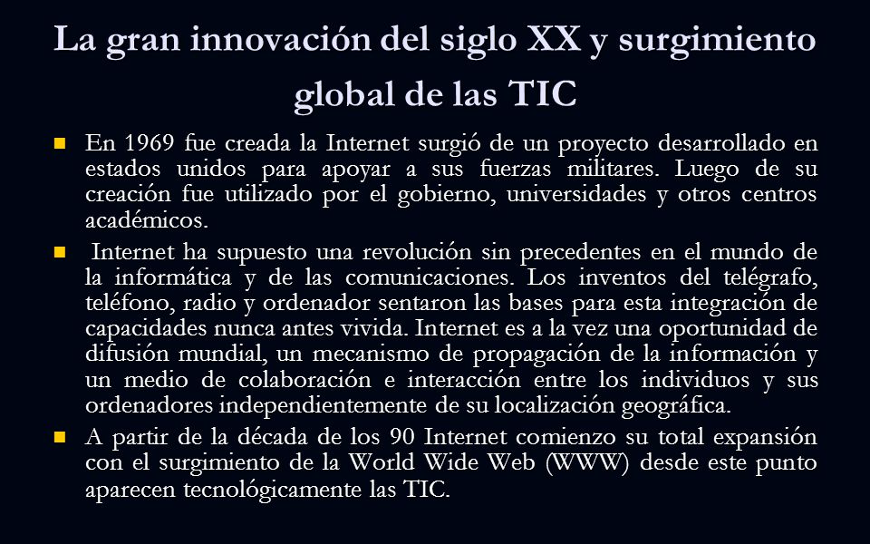 La gran innovación del siglo XX y surgimiento global de las TIC En 1969 fue creada la Internet surgió de un proyecto desarrollado en estados unidos para apoyar a sus fuerzas militares.