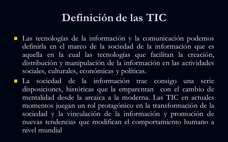 Definición de las TIC Las tecnologías de la información y la comunicación podemos definirla en el marco de la sociedad de la información que es aquella en la cual las tecnologías que facilitan la creación, distribución y manipulación de la información en las actividades sociales, culturales, económicas y políticas.