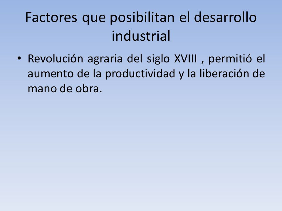 Factores que posibilitan el desarrollo industrial Revolución agraria del siglo XVIII, permitió el aumento de la productividad y la liberación de mano de obra.