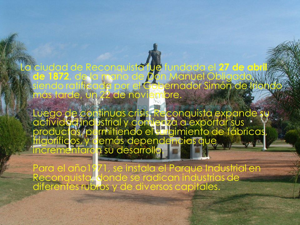 La ciudad de Reconquista fue fundada el 27 de abril de 1872, de la mano de Don Manuel Obligado, siendo ratificada por el Gobernador Simón de Iriondo más tarde, un 22 de noviembre.