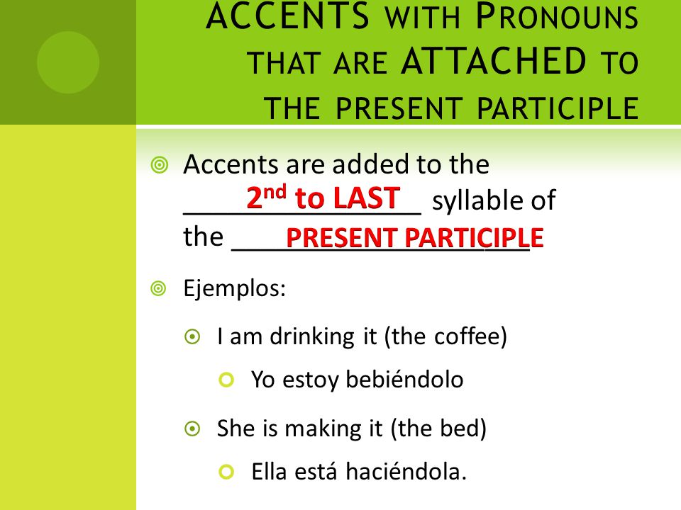 ACCENTS WITH P RONOUNS THAT ARE ATTACHED TO THE PRESENT PARTICIPLE  Accents are added to the ________________ syllable of the ____________________  Ejemplos:  I am drinking it (the coffee) Yo estoy bebiéndolo  She is making it (the bed) Ella está haciéndola.