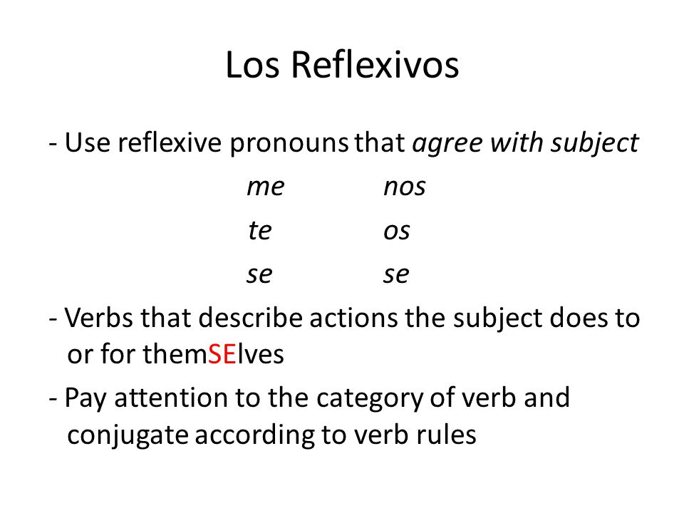 Los Reflexivos - Use reflexive pronouns that agree with subject menos teos se - Verbs that describe actions the subject does to or for themSElves - Pay attention to the category of verb and conjugate according to verb rules