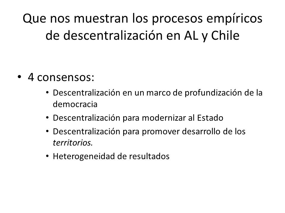 Que nos muestran los procesos empíricos de descentralización en AL y Chile 4 consensos: Descentralización en un marco de profundización de la democracia Descentralización para modernizar al Estado Descentralización para promover desarrollo de los territorios.