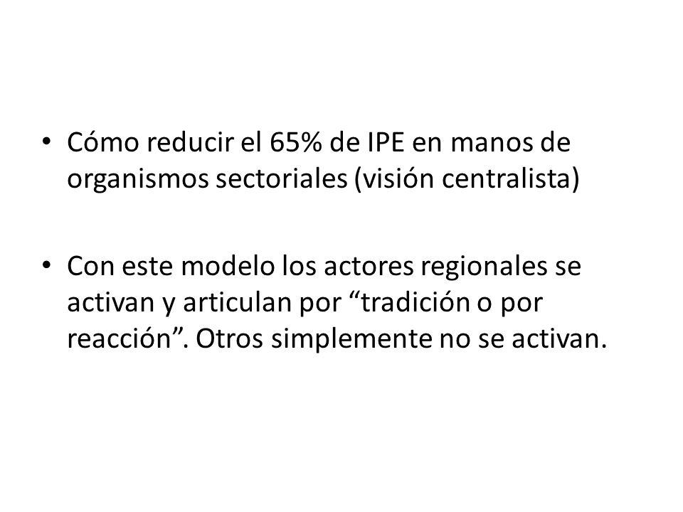 Cómo reducir el 65% de IPE en manos de organismos sectoriales (visión centralista) Con este modelo los actores regionales se activan y articulan por tradición o por reacción .