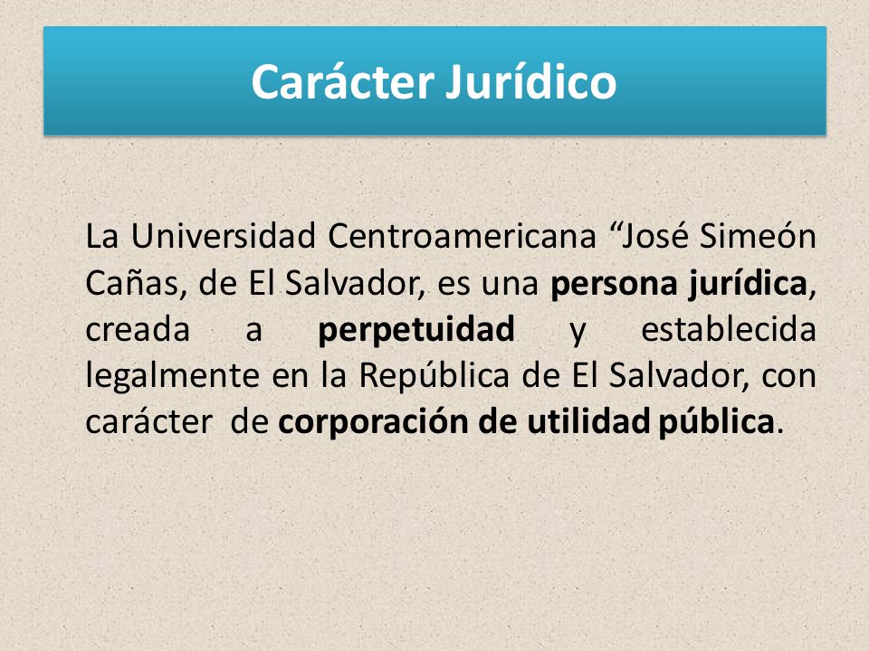 Carácter Jurídico La Universidad Centroamericana José Simeón Cañas, de El Salvador, es una persona jurídica, creada a perpetuidad y establecida legalmente en la República de El Salvador, con carácter de corporación de utilidad pública.