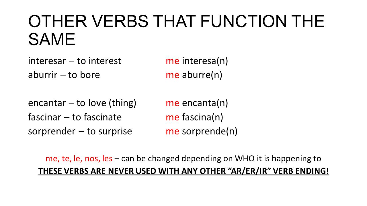 OTHER VERBS THAT FUNCTION THE SAME interesar – to interestme interesa(n) aburrir – to boreme aburre(n) encantar – to love (thing)me encanta(n) fascinar – to fascinateme fascina(n) sorprender – to surpriseme sorprende(n) me, te, le, nos, les – can be changed depending on WHO it is happening to THESE VERBS ARE NEVER USED WITH ANY OTHER AR/ER/IR VERB ENDING!