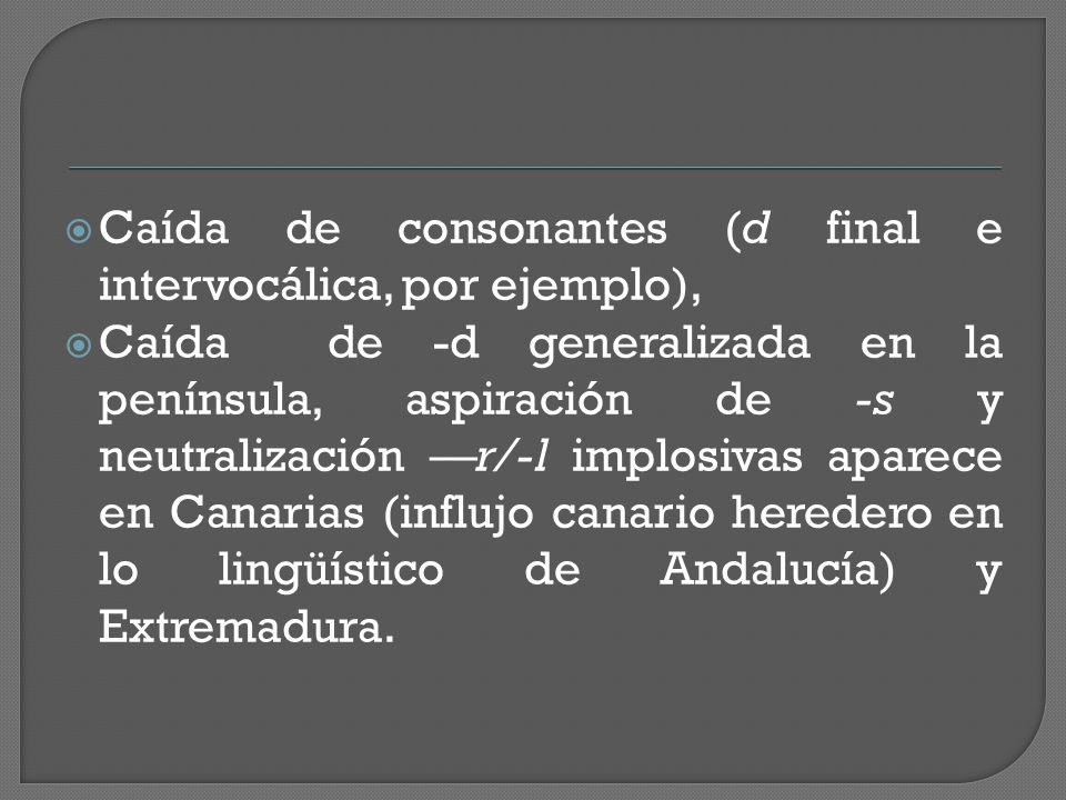  Caída de consonantes (d final e intervocálica, por ejemplo),  Caída de -d generalizada en la península, aspiración de -s y neutralización —r/-l implosivas aparece en Canarias (influjo canario heredero en lo lingüístico de Andalucía) y Extremadura.