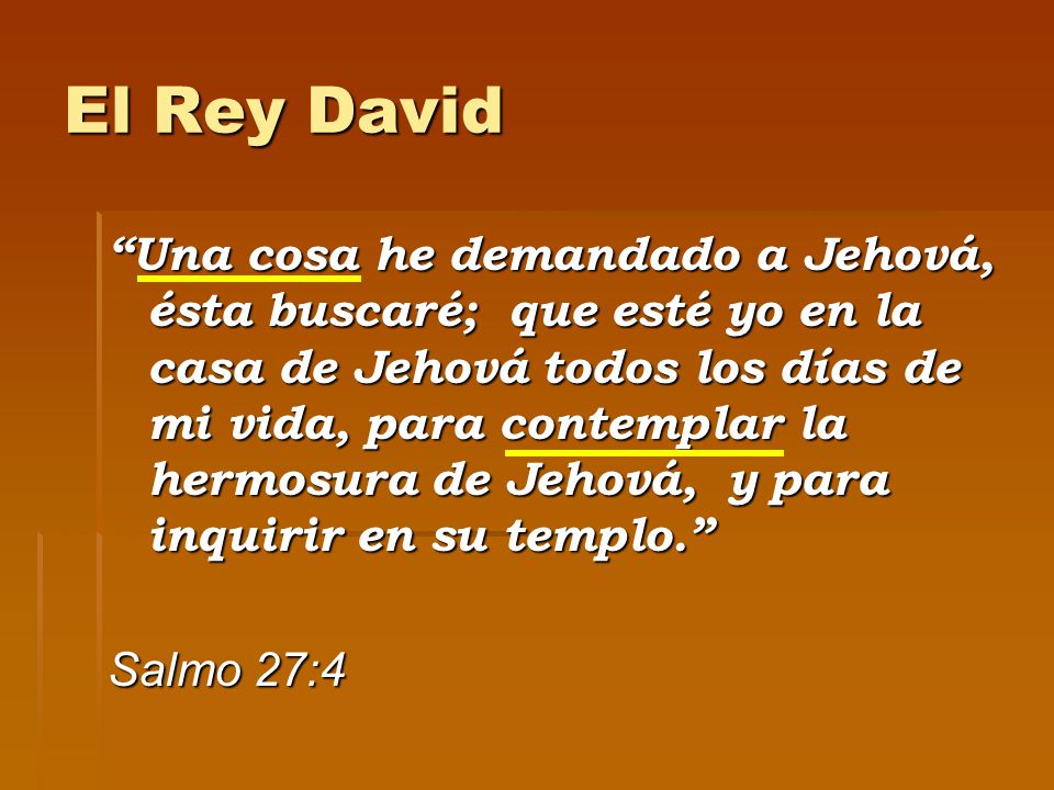 El Rey David Una cosa he demandado a Jehová, ésta buscaré; que esté yo en la casa de Jehová todos los días de mi vida, para contemplar la hermosura de Jehová, y para inquirir en su templo. Salmo 27:4