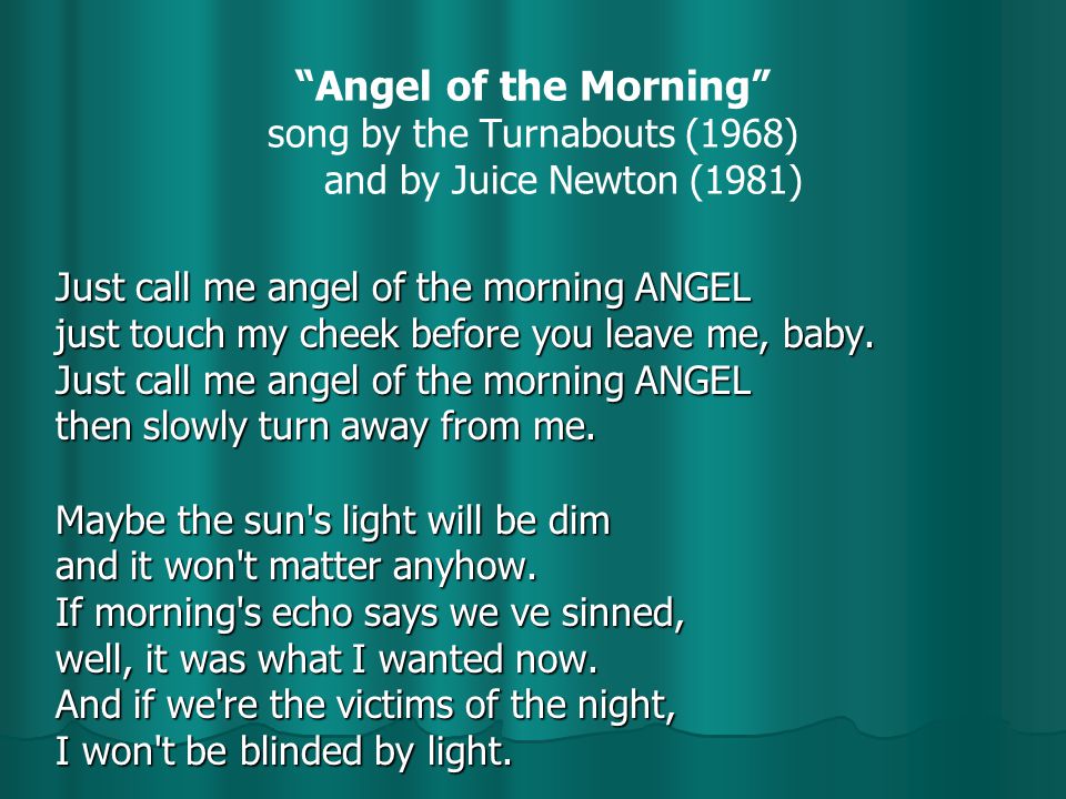 Angel of the Morning song by the Turnabouts (1968) and by Juice Newton (1981) Just call me angel of the morning ANGEL just touch my cheek before you leave me, baby.