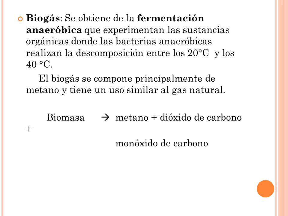 Biogás : Se obtiene de la fermentación anaeróbica que experimentan las sustancias orgánicas donde las bacterias anaeróbicas realizan la descomposición entre los 20°C y los 40 °C.