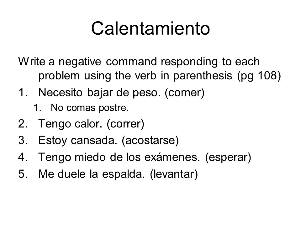 Calentamiento Write a negative command responding to each problem using the verb in parenthesis (pg 108) 1.Necesito bajar de peso.