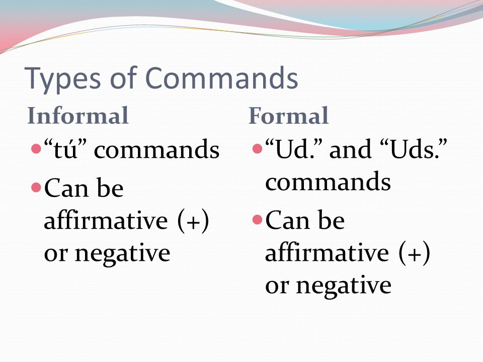 Types of Commands Informal Formal tú commands Can be affirmative (+) or negative Ud. and Uds. commands Can be affirmative (+) or negative