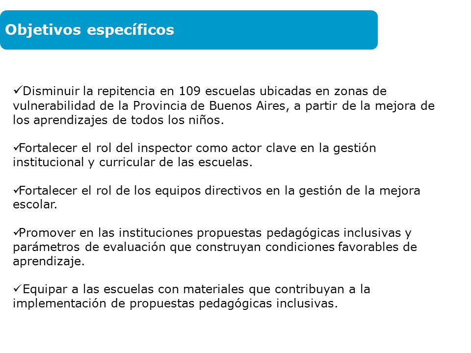 Objetivos Disminuir la repitencia en 109 escuelas ubicadas en zonas de vulnerabilidad de la Provincia de Buenos Aires, a partir de la mejora de los aprendizajes de todos los niños.