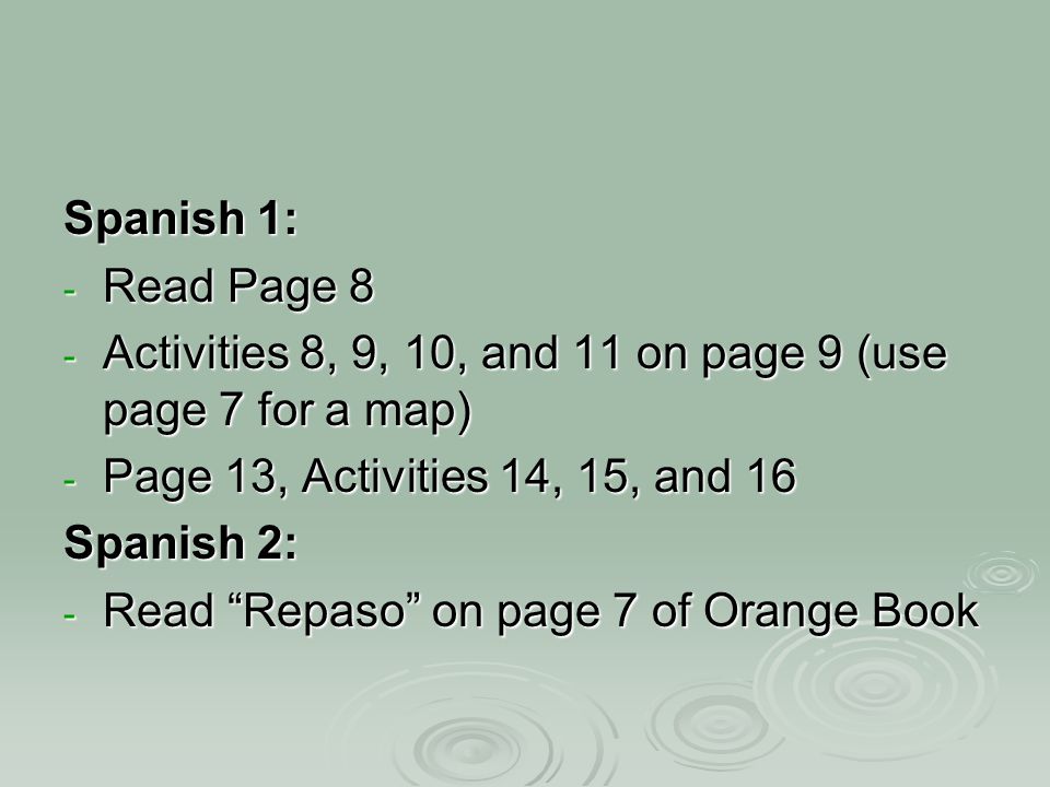 Spanish 1: - Read Page 8 - Activities 8, 9, 10, and 11 on page 9 (use page 7 for a map) - Page 13, Activities 14, 15, and 16 Spanish 2: - Read Repaso on page 7 of Orange Book