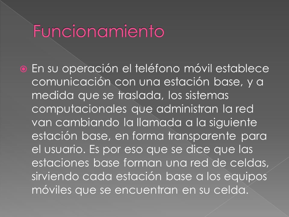  En su operación el teléfono móvil establece comunicación con una estación base, y a medida que se traslada, los sistemas computacionales que administran la red van cambiando la llamada a la siguiente estación base, en forma transparente para el usuario.