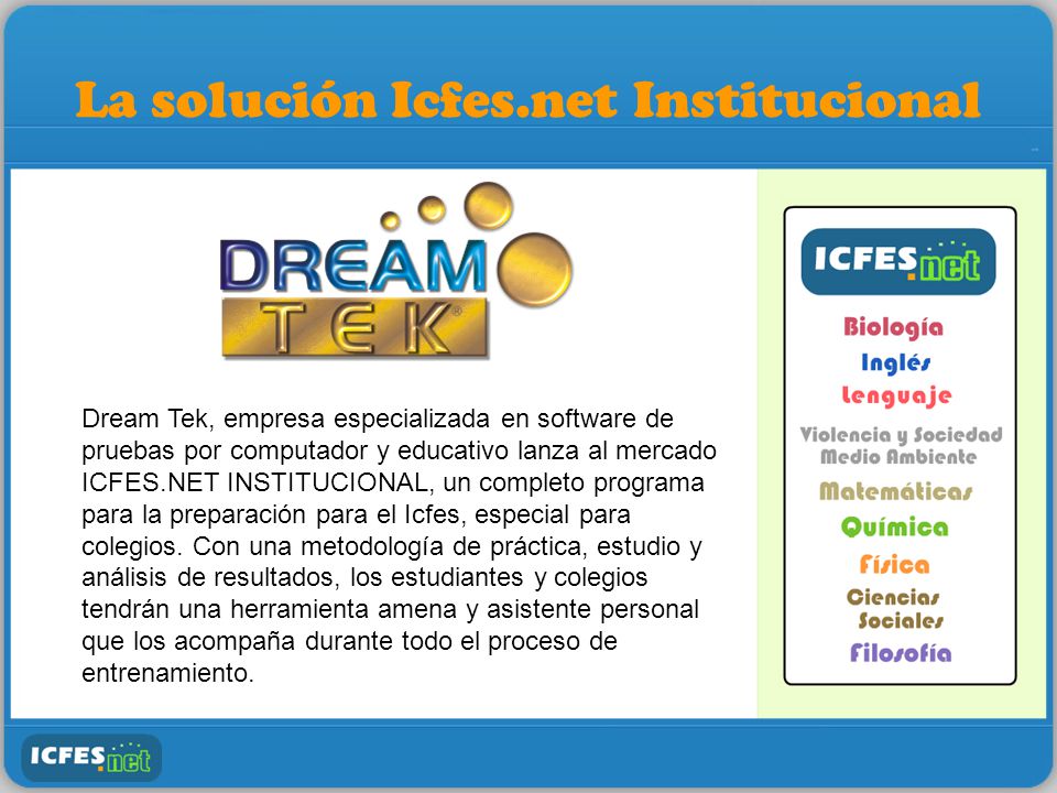 La solución Icfes.net Institucional Dream Tek, empresa especializada en software de pruebas por computador y educativo lanza al mercado ICFES.NET INSTITUCIONAL, un completo programa para la preparación para el Icfes, especial para colegios.