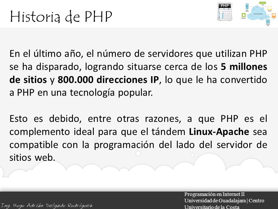 Historia de PHP Programación en Internet II Universidad de Guadalajara | Centro Universitario de la Costa En el último año, el número de servidores que utilizan PHP se ha disparado, logrando situarse cerca de los 5 millones de sitios y direcciones IP, lo que le ha convertido a PHP en una tecnología popular.