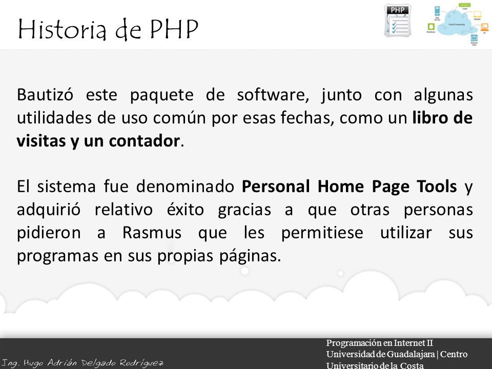 Historia de PHP Programación en Internet II Universidad de Guadalajara | Centro Universitario de la Costa Bautizó este paquete de software, junto con algunas utilidades de uso común por esas fechas, como un libro de visitas y un contador.