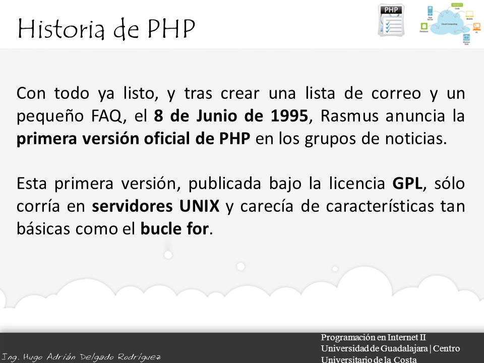 Historia de PHP Programación en Internet II Universidad de Guadalajara | Centro Universitario de la Costa Con todo ya listo, y tras crear una lista de correo y un pequeño FAQ, el 8 de Junio de 1995, Rasmus anuncia la primera versión oficial de PHP en los grupos de noticias.