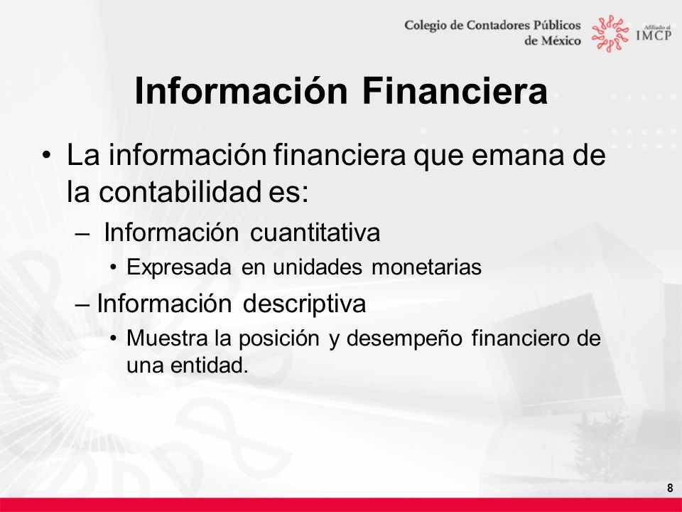 8 Información Financiera La información financiera que emana de la contabilidad es: – Información cuantitativa Expresada en unidades monetarias –Información descriptiva Muestra la posición y desempeño financiero de una entidad.