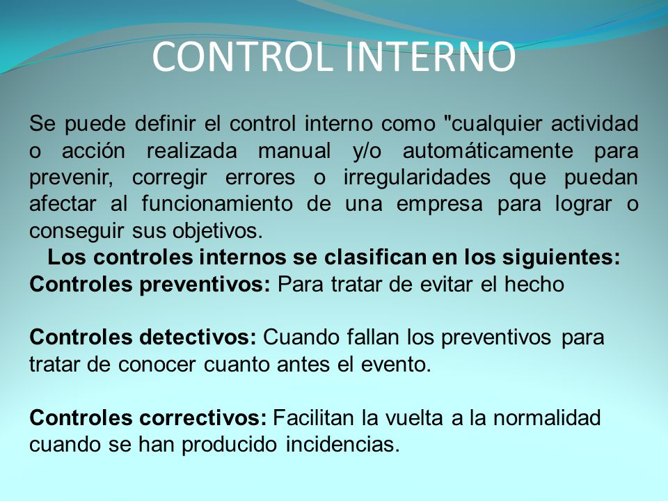 CONTROL INTERNO Se puede definir el control interno como cualquier actividad o acción realizada manual y/o automáticamente para prevenir, corregir errores o irregularidades que puedan afectar al funcionamiento de una empresa para lograr o conseguir sus objetivos.
