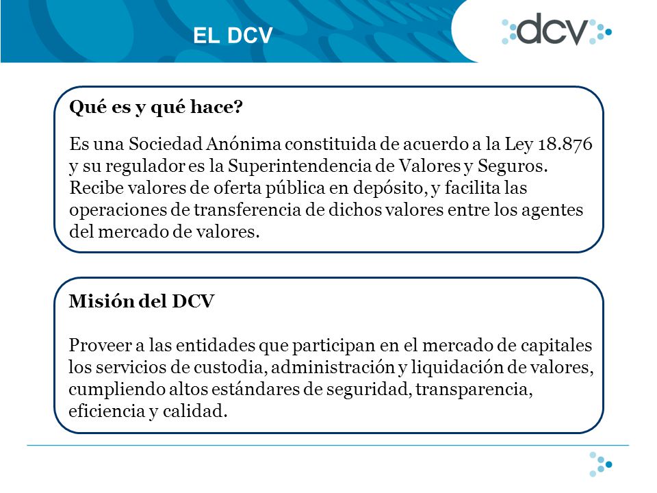 EL DCV Misión del DCV Proveer a las entidades que participan en el mercado de capitales los servicios de custodia, administración y liquidación de valores, cumpliendo altos estándares de seguridad, transparencia, eficiencia y calidad.