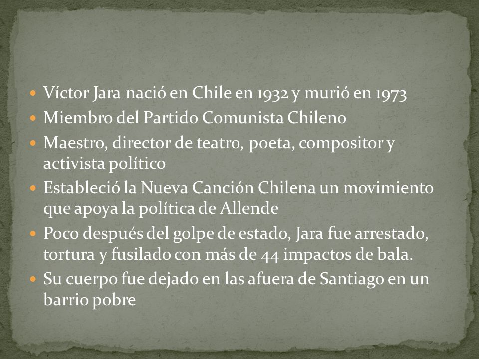Víctor Jara nació en Chile en 1932 y murió en 1973 Miembro del Partido Comunista Chileno Maestro, director de teatro, poeta, compositor y activista político Estableció la Nueva Canción Chilena un movimiento que apoya la política de Allende Poco después del golpe de estado, Jara fue arrestado, tortura y fusilado con más de 44 impactos de bala.