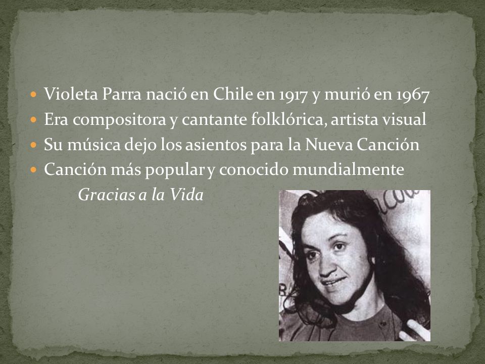 Violeta Parra nació en Chile en 1917 y murió en 1967 Era compositora y cantante folklórica, artista visual Su música dejo los asientos para la Nueva Canción Canción más popular y conocido mundialmente Gracias a la Vida