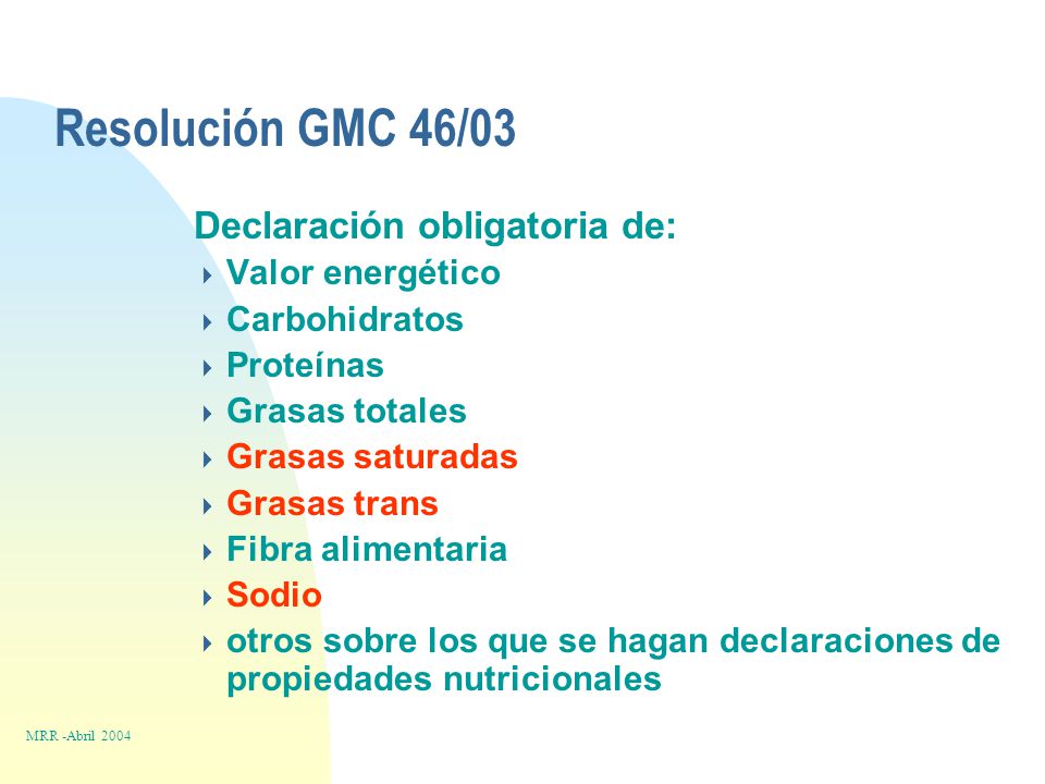 Resolución GMC 46/03 Declaración obligatoria de:  Valor energético  Carbohidratos  Proteínas  Grasas totales  Grasas saturadas  Grasas trans  Fibra alimentaria  Sodio  otros sobre los que se hagan declaraciones de propiedades nutricionales MRR -Abril 2004