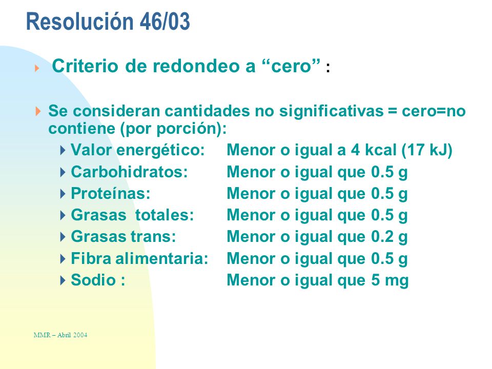 Resolución 46/03  Criterio de redondeo a cero :  Se consideran cantidades no significativas = cero=no contiene (por porción):  Valor energético: Menor o igual a 4 kcal (17 kJ)  Carbohidratos:Menor o igual que 0.5 g  Proteínas: Menor o igual que 0.5 g  Grasas totales:Menor o igual que 0.5 g  Grasas trans:Menor o igual que 0.2 g  Fibra alimentaria:Menor o igual que 0.5 g  Sodio :Menor o igual que 5 mg MMR – Abril 2004